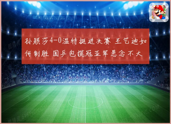孙颖莎4-0温特挺进决赛 王艺迪如何制胜 国乒包揽冠亚军悬念不大