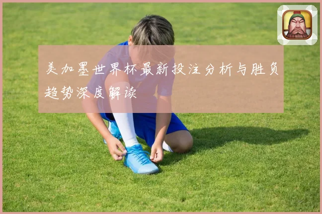 美加墨世界杯最新投注分析与胜负趋势深度解读