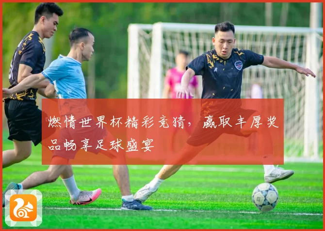 燃情世界杯精彩竞猜，赢取丰厚奖品畅享足球盛宴