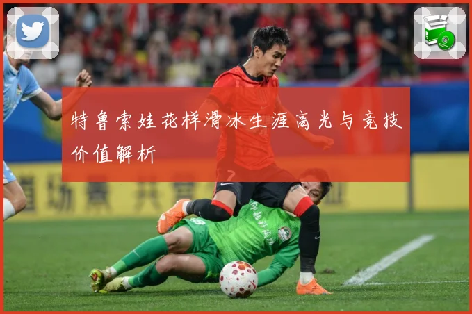 特鲁索娃花样滑冰生涯高光与竞技价值解析