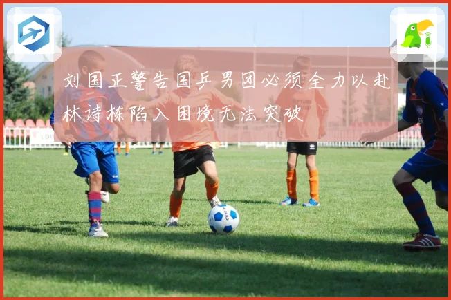 刘国正警告国乒男团必须全力以赴林诗栋陷入困境无法突破