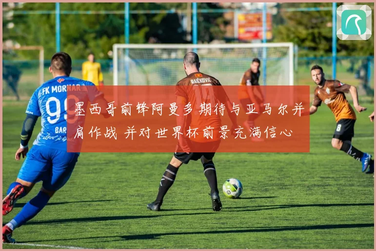 墨西哥前锋阿曼多期待与亚马尔并肩作战 并对世界杯前景充满信心