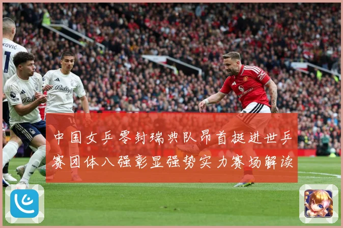 中国女乒零封瑞典队昂首挺进世乒赛团体八强彰显强势实力赛场解读