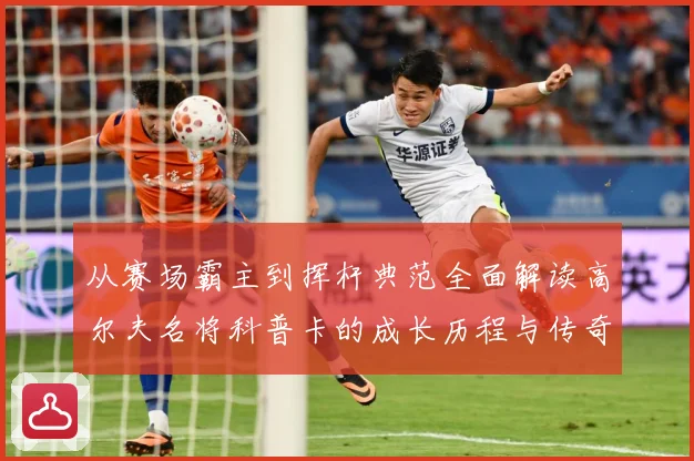从赛场霸主到挥杆典范全面解读高尔夫名将科普卡的成长历程与传奇成就解析