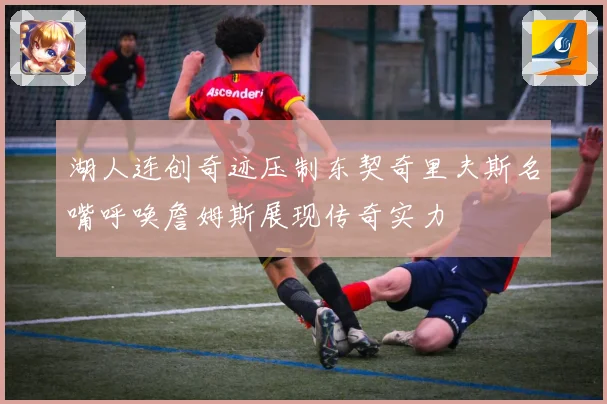 湖人连创奇迹压制东契奇里夫斯名嘴呼唤詹姆斯展现传奇实力