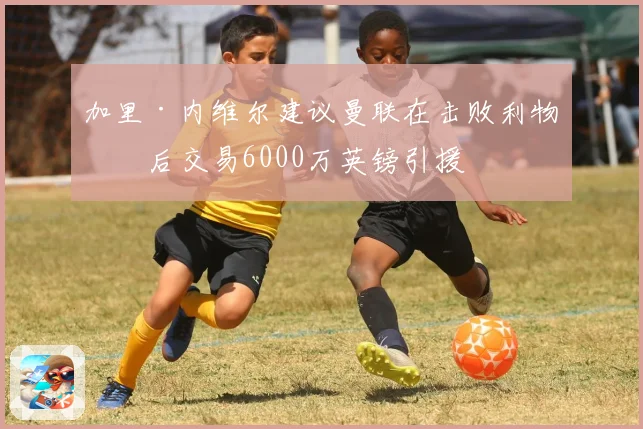 加里·内维尔建议曼联在击败利物浦后交易6000万英镑引援