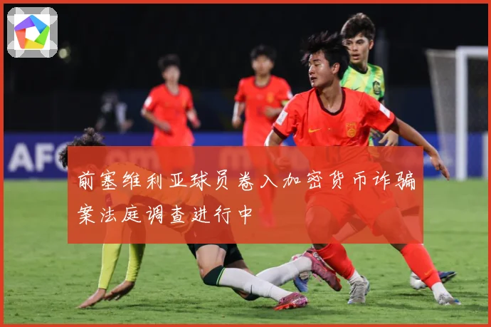前塞维利亚球员卷入加密货币诈骗案法庭调查进行中