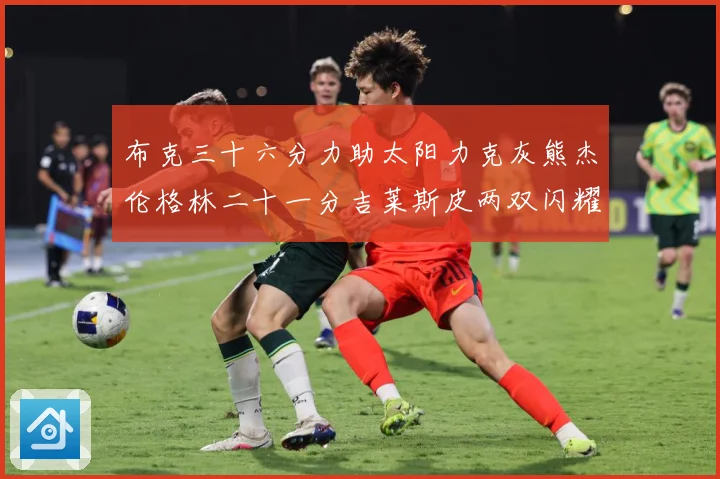 布克三十六分力助太阳力克灰熊杰伦格林二十一分吉莱斯皮两双闪耀赛场复盘
