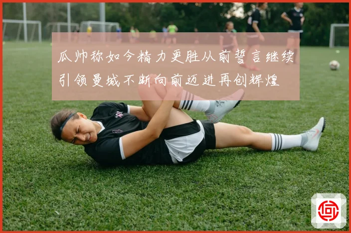 瓜帅称如今精力更胜从前誓言继续引领曼城不断向前迈进再创辉煌