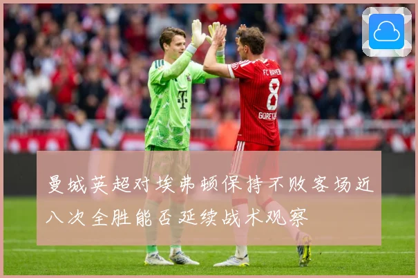 曼城英超对埃弗顿保持不败客场近八次全胜能否延续战术观察