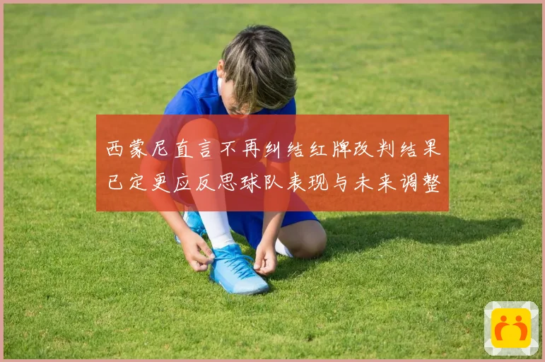 西蒙尼直言不再纠结红牌改判结果已定更应反思球队表现与未来调整方向
