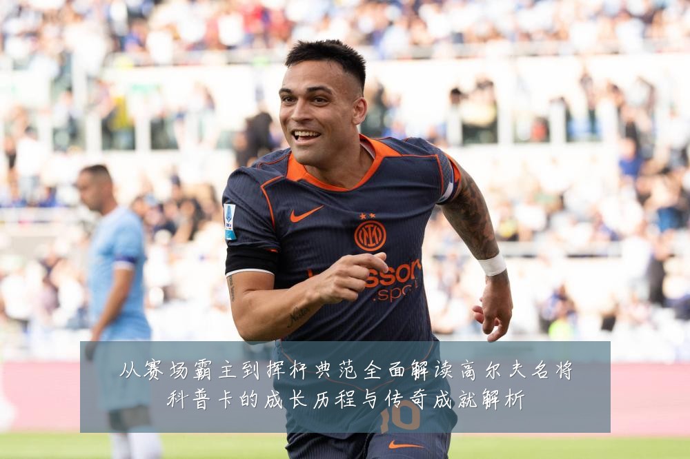 从赛场霸主到挥杆典范全面解读高尔夫名将科普卡的成长历程与传奇成就解析