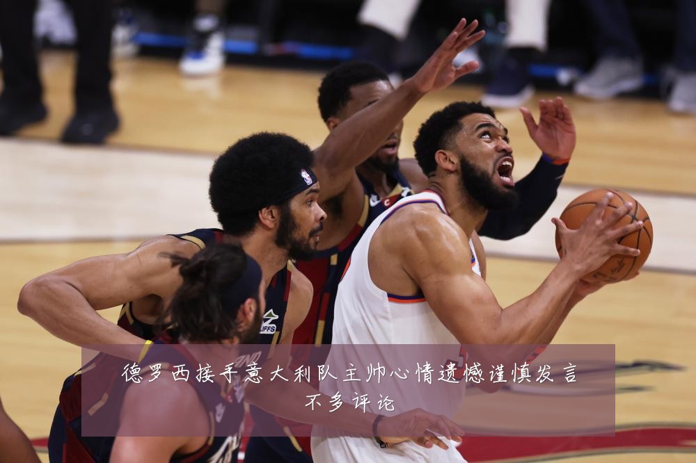 德罗西接手意大利队主帅心情遗憾谨慎发言不多评论